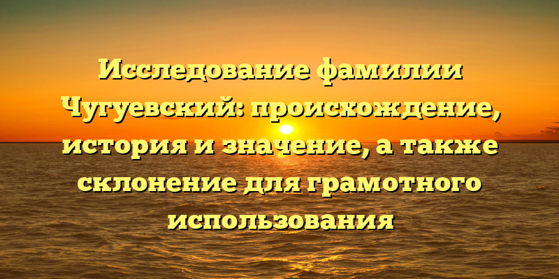 Исследование фамилии Чугуевский: происхождение, история и значение, а также склонение для грамотного использования