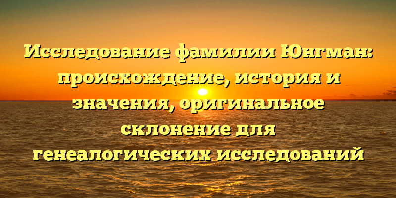 Исследование фамилии Юнгман: происхождение, история и значения, оригинальное склонение для генеалогических исследований