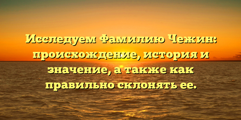 Исследуем Фамилию Чежин: происхождение, история и значение, а также как правильно склонять ее.