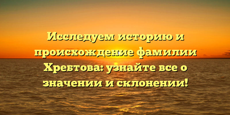 Исследуем историю и происхождение фамилии Хребтова: узнайте все о значении и склонении!
