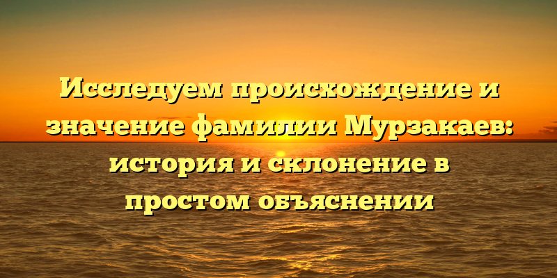 Исследуем происхождение и значение фамилии Мурзакаев: история и склонение в простом объяснении