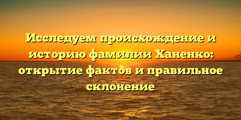 Исследуем происхождение и историю фамилии Ханенко: открытие фактов и правильное склонение