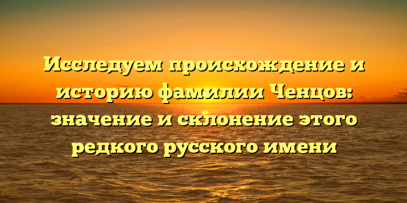 Исследуем происхождение и историю фамилии Ченцов: значение и склонение этого редкого русского имени