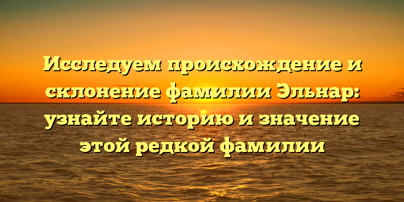 Исследуем происхождение и склонение фамилии Эльнар: узнайте историю и значение этой редкой фамилии