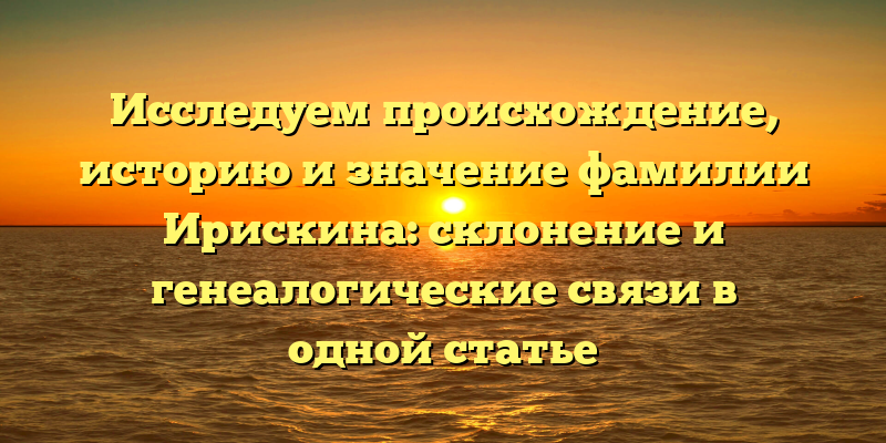 Исследуем происхождение, историю и значение фамилии Ирискина: склонение и генеалогические связи в одной статье