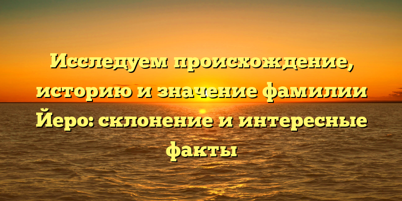 Исследуем происхождение, историю и значение фамилии Йеро: склонение и интересные факты