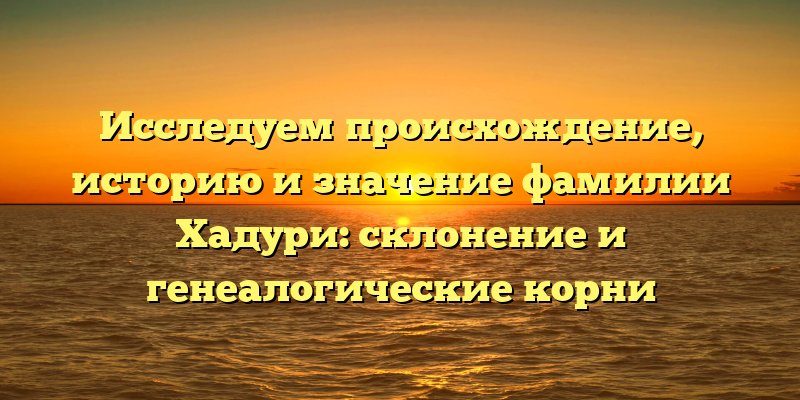 Исследуем происхождение, историю и значение фамилии Хадури: склонение и генеалогические корни