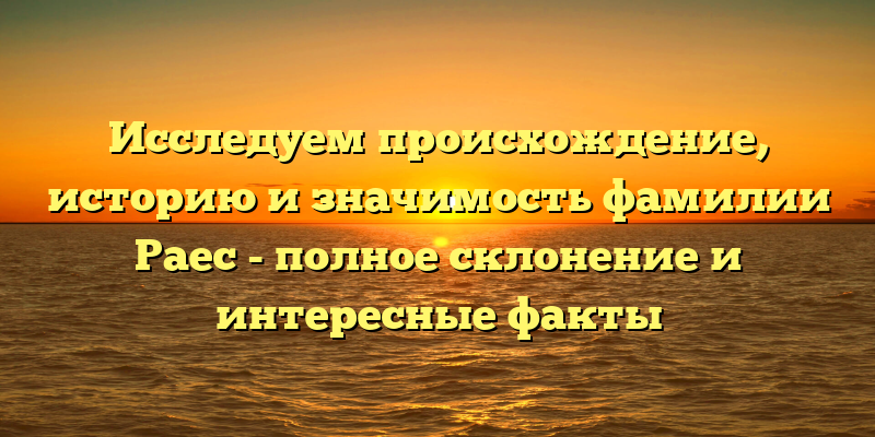 Исследуем происхождение, историю и значимость фамилии Раес - полное склонение и интересные факты