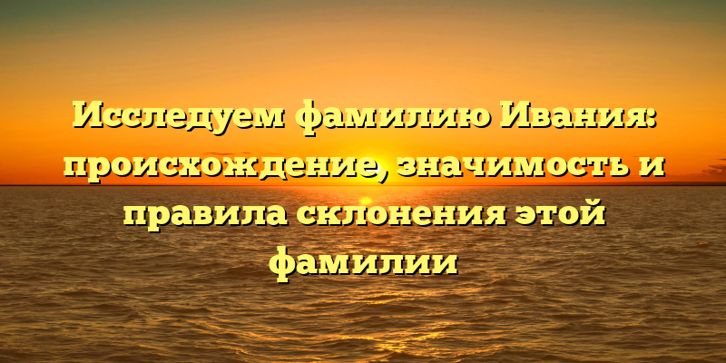 Исследуем фамилию Ивания: происхождение, значимость и правила склонения этой фамилии