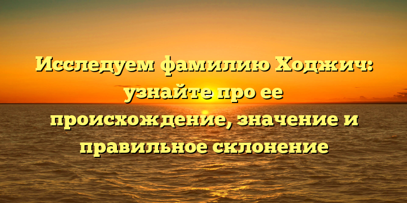 Исследуем фамилию Ходжич: узнайте про ее происхождение, значение и правильное склонение