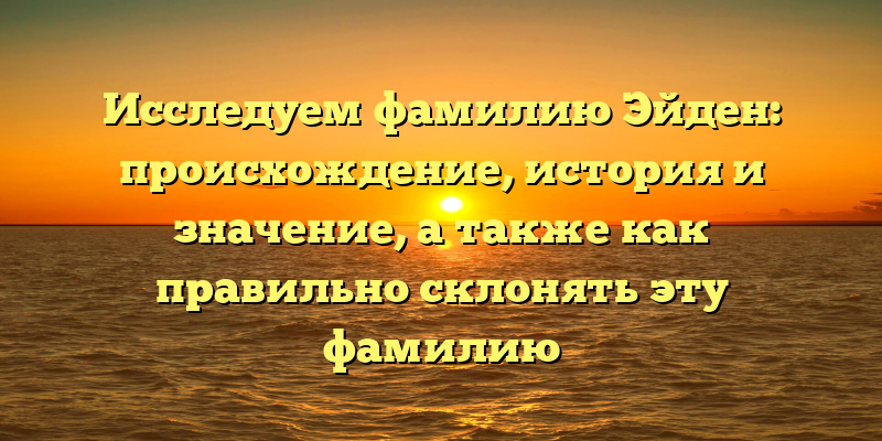 Исследуем фамилию Эйден: происхождение, история и значение, а также как правильно склонять эту фамилию