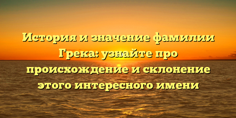 История и значение фамилии Грека: узнайте про происхождение и склонение этого интересного имени