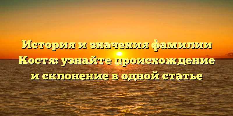 История и значения фамилии Костя: узнайте происхождение и склонение в одной статье