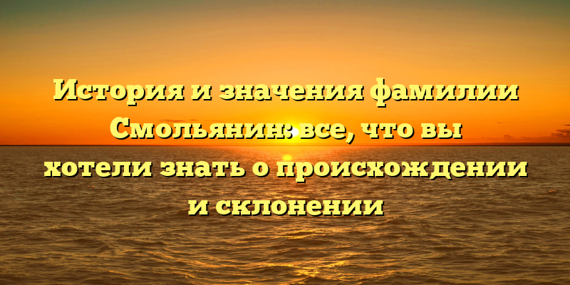 История и значения фамилии Смольянин: все, что вы хотели знать о происхождении и склонении