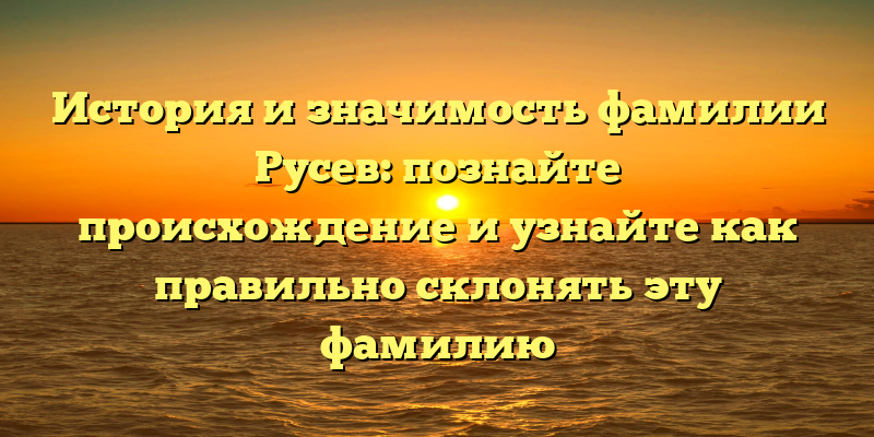 История и значимость фамилии Русев: познайте происхождение и узнайте как правильно склонять эту фамилию
