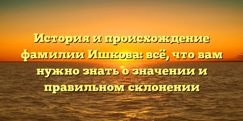 История и происхождение фамилии Ишкова: всё, что вам нужно знать о значении и правильном склонении