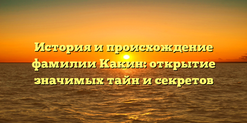 История и происхождение фамилии Какин: открытие значимых тайн и секретов