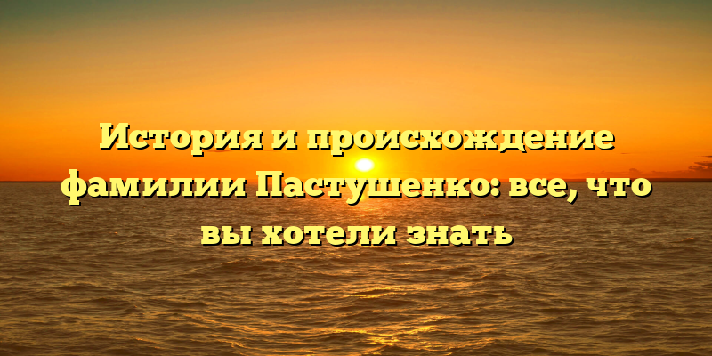 История и происхождение фамилии Пастушенко: все, что вы хотели знать