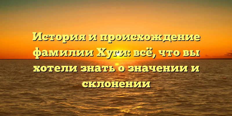 История и происхождение фамилии Хуги: всё, что вы хотели знать о значении и склонении