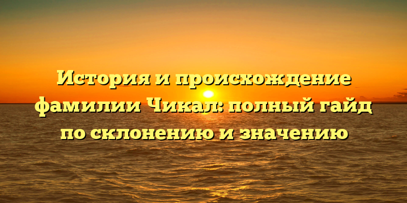 История и происхождение фамилии Чикал: полный гайд по склонению и значению