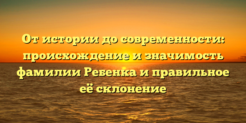 От истории до современности: происхождение и значимость фамилии Ребенка и правильное её склонение