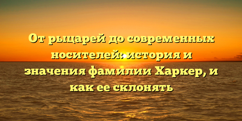 От рыцарей до современных носителей: история и значения фамилии Харкер, и как ее склонять