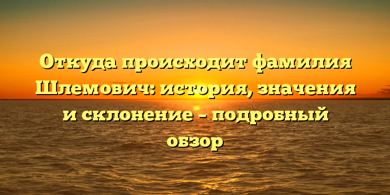 Откуда происходит фамилия Шлемович: история, значения и склонение – подробный обзор