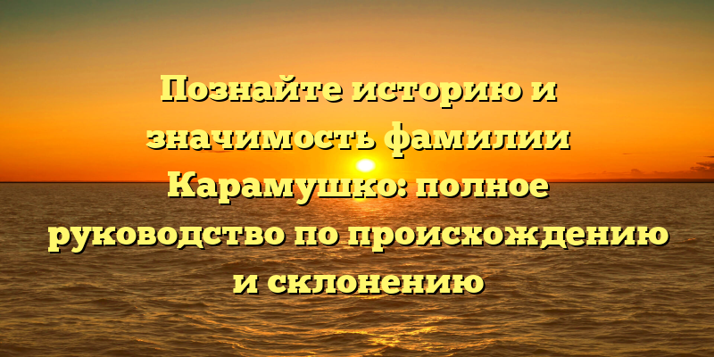 Познайте историю и значимость фамилии Карамушко: полное руководство по происхождению и склонению