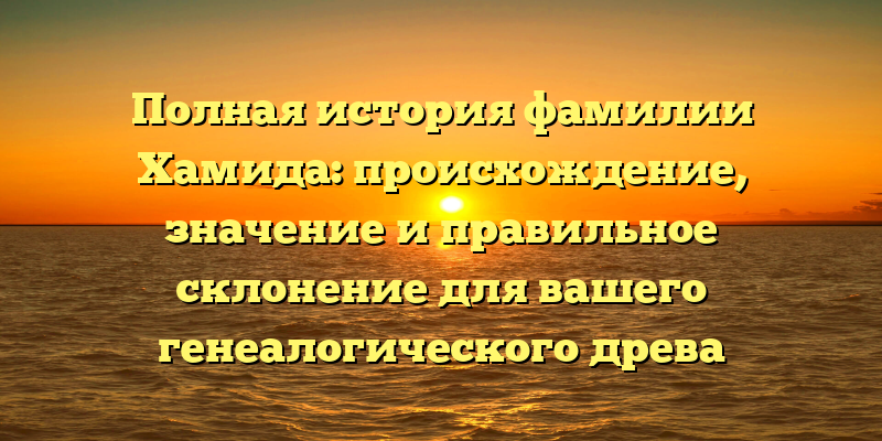 Полная история фамилии Хамида: происхождение, значение и правильное склонение для вашего генеалогического древа