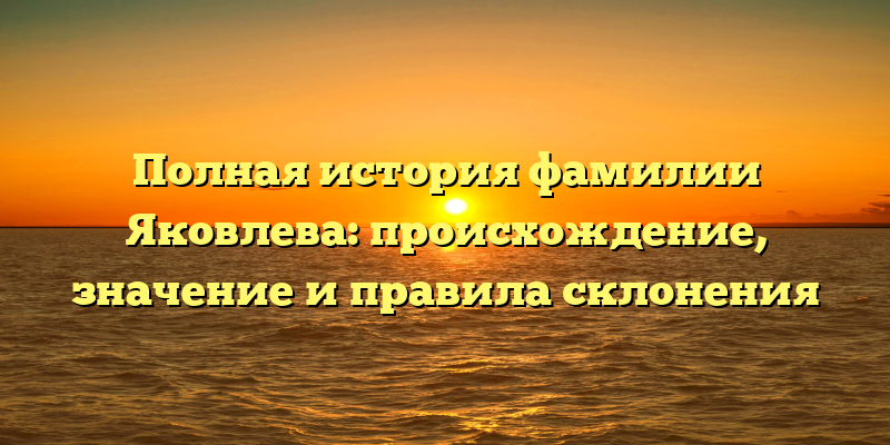Полная история фамилии Яковлева: происхождение, значение и правила склонения