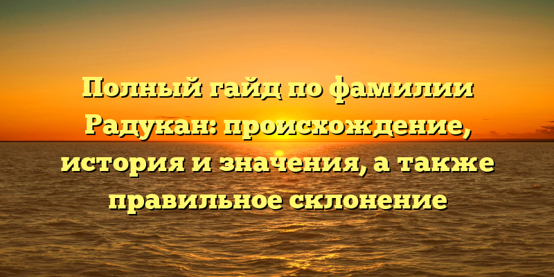 Полный гайд по фамилии Радукан: происхождение, история и значения, а также правильное склонение