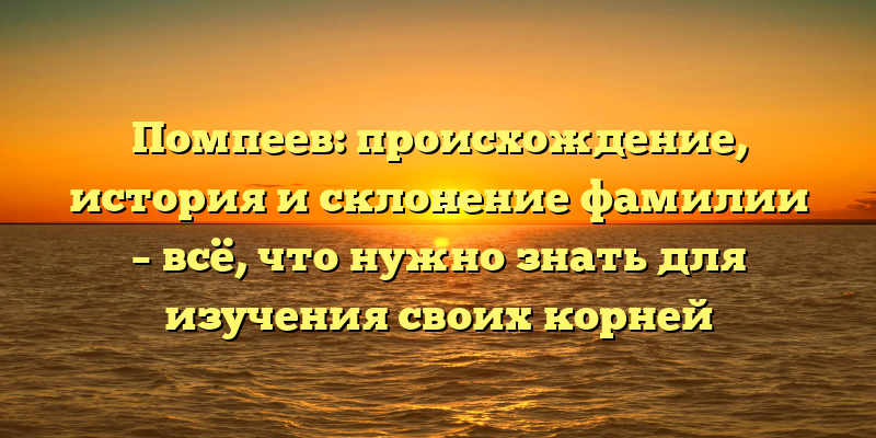 Помпеев: происхождение, история и склонение фамилии – всё, что нужно знать для изучения своих корней