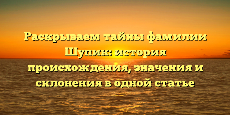 Раскрываем тайны фамилии Шупик: история происхождения, значения и склонения в одной статье