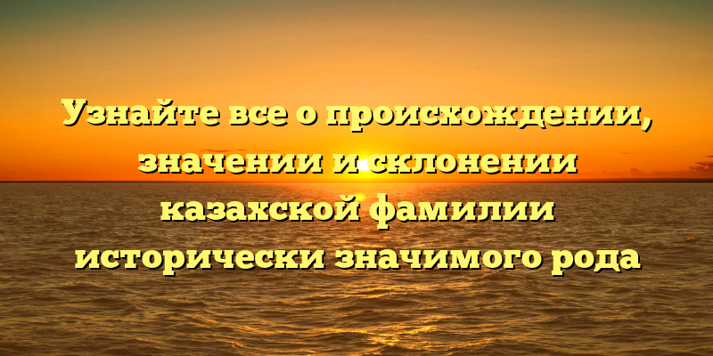 Узнайте все о происхождении, значении и склонении казахской фамилии исторически значимого рода