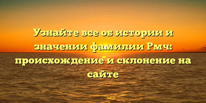 Узнайте все об истории и значении фамилии Рмч: происхождение и склонение на сайте