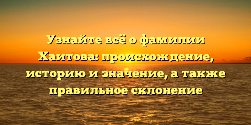 Узнайте всё о фамилии Хаитова: происхождение, историю и значение, а также правильное склонение