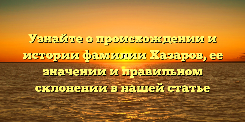 Узнайте о происхождении и истории фамилии Хазаров, ее значении и правильном склонении в нашей статье