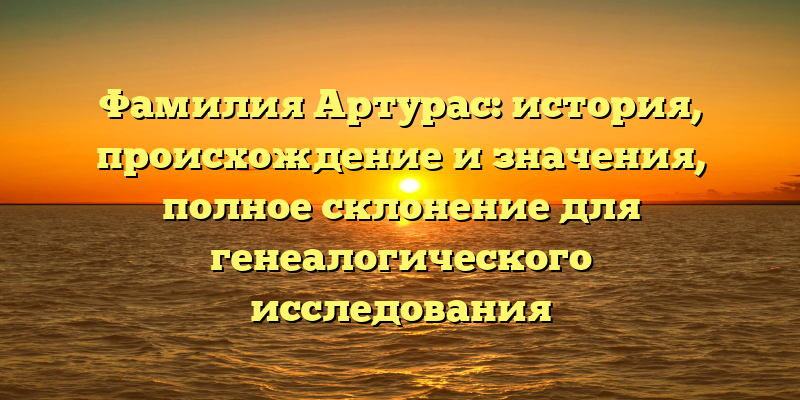 Фамилия Артурас: история, происхождение и значения, полное склонение для генеалогического исследования
