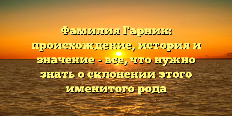 Фамилия Гарник: происхождение, история и значение - все, что нужно знать о склонении этого именитого рода