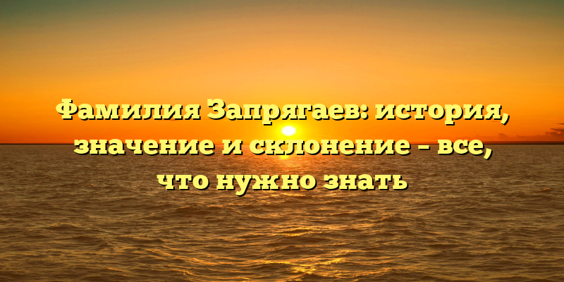 Фамилия Запрягаев: история, значение и склонение – все, что нужно знать