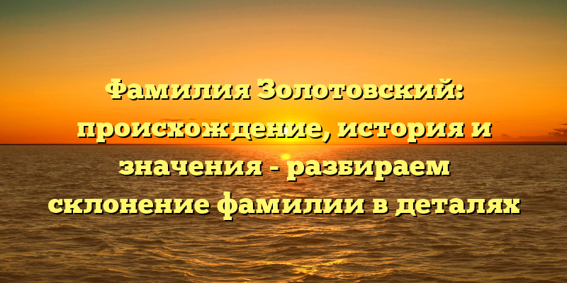 Фамилия Золотовский: происхождение, история и значения - разбираем склонение фамилии в деталях