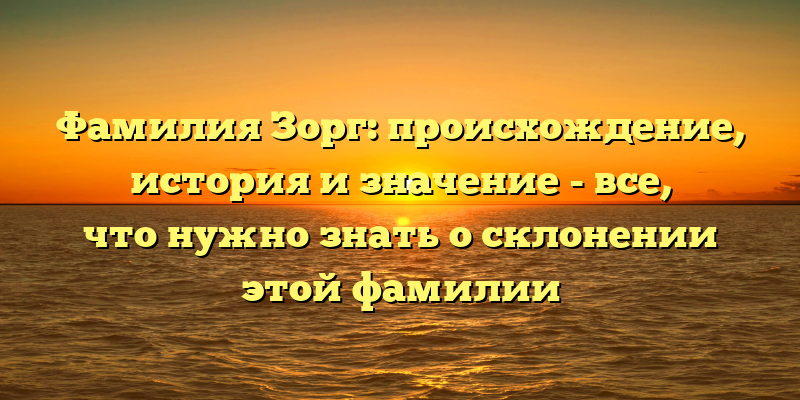 Фамилия Зорг: происхождение, история и значение - все, что нужно знать о склонении этой фамилии