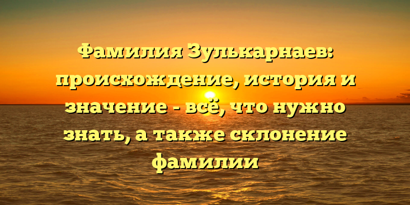 Фамилия Зулькарнаев: происхождение, история и значение - всё, что нужно знать, а также склонение фамилии