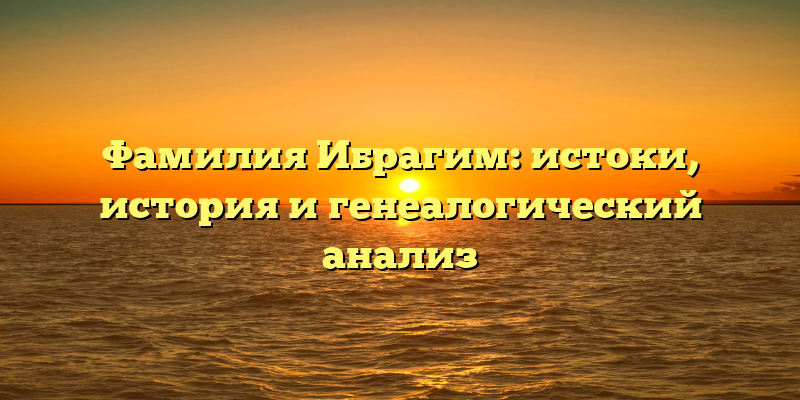 Фамилия Ибрагим: истоки, история и генеалогический анализ
