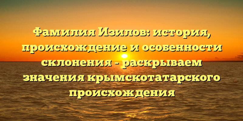 Фамилия Изилов: история, происхождение и особенности склонения - раскрываем значения крымскотатарского происхождения