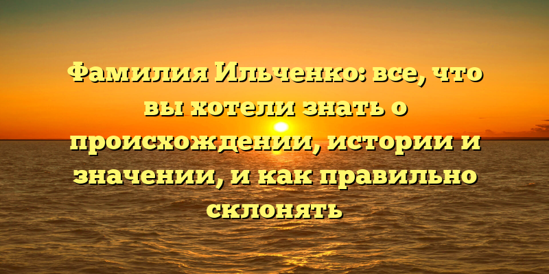 Фамилия Ильченко: все, что вы хотели знать о происхождении, истории и значении, и как правильно склонять