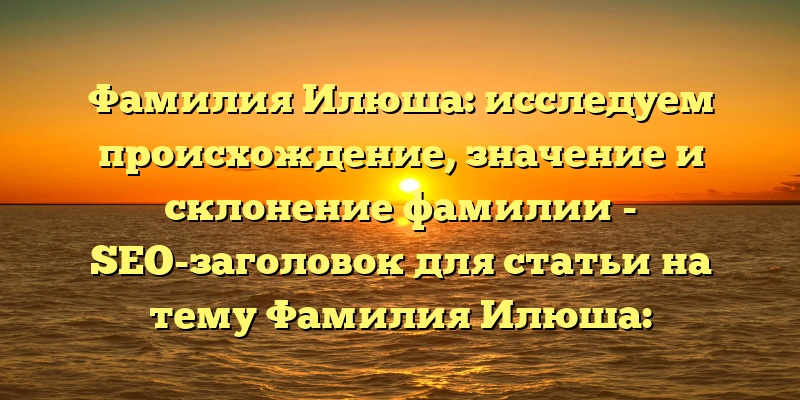 Фамилия Илюша: исследуем происхождение, значение и склонение фамилии - SEO-заголовок для статьи на тему Фамилия Илюша: происхождение, история, значение и склонение фамилии. Этот заголовок включает в себя ключевые слова, что поможет повысить рейтинг статьи в поисковой выдаче, а также несет в себе обещание подробной информации по данному вопросу для читателей.