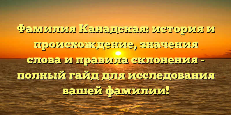 Фамилия Канадская: история и происхождение, значения слова и правила склонения - полный гайд для исследования вашей фамилии!