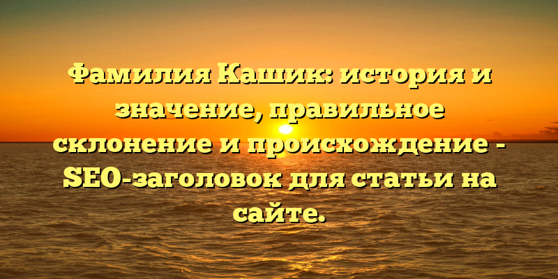 Фамилия Кашик: история и значение, правильное склонение и происхождение - SEO-заголовок для статьи на сайте.