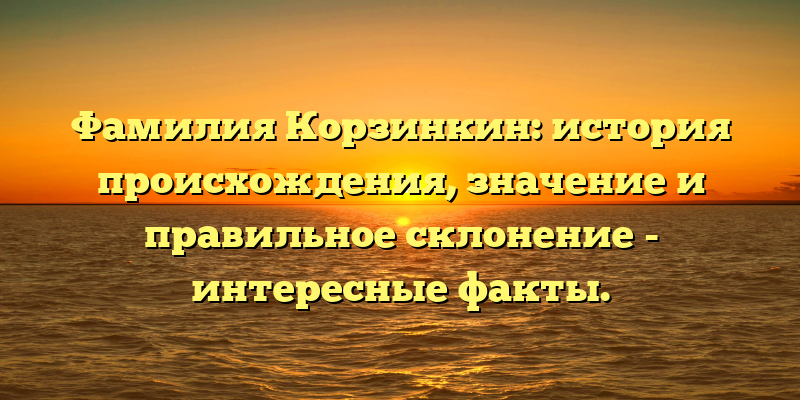 Фамилия Корзинкин: история происхождения, значение и правильное склонение - интересные факты.